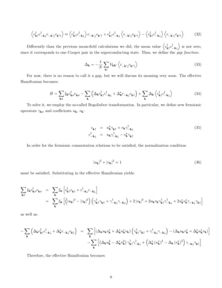 D
c†
k↑c†
−k↓c−k0↓ck0↑
E
≈
D
c†
k↑c†
−k↓
E
c−k0↓ck0↑ + c†
k↑c†
−k↓
D
c−k0↓ck0↑
E
−
D
c†
k↑c†
−k↓
E D
c−k0↓ck0↑
E
(32)
Differently than the previous mean-field calculations we did, the mean value
D
c†
k↑c†
−k↓
E
is not zero,
since it corresponds to one Cooper pair in the superconducting state. Thus, we define the gap function:
∆k = −
1
N
X
k0
Vkk0
D
c−k0↓ck0↑
E
(33)
For now, there is no reason to call it a gap, but we will discuss its meaning very soon. The effective
Hamiltonian becomes:
H =
X
kσ
ξkc†
kσckσ −
X
k

∆kc†
k↑c†
−k↓ + ∆∗
kc−k↓ck↑

+
X
k
∆k
D
c†
k↑c†
−k↓
E
(34)
To solve it, we employ the so-called Bogoliubov transformation. In particular, we define new fermionic
operators γkσ and coefficients uk, vk:
ck↑ = u∗
kγk↑ + vkγ†
−k↓ (35)
c†
−k↓ = ukγ†
−k↓ − v∗
kγk↑
In order for the fermionic commutation relations to be satisfied, the normalization condition:
|uk|2
+ |vk|2
= 1 (36)
must be satisfied. Substituting in the effective Hamiltonian yields:
X
kσ
ξkc†
kσckσ =
X
k
ξk
h
c†
k↑ck↑ + c†
−k↓c−k↓
i
=
X
k
ξk
h
|uk|2
− |vk|2
 
γ†
k↑γk↑ + γ†
−k↓γ−k↓

+ 2 |vk|2
+ 2ukvkγ†
k↑γ†
−k↓ + 2u∗
kv∗
kγ−k↓γk↑
i
as well as:
−
X
k

∆kc†
k↑c†
−k↓ + ∆∗
kc−k↓ck↑

=
X
k
h
(∆kukv∗
k + ∆∗
ku∗
kvk)

γ†
k↑γk↑ + γ†
−k↓γ−k↓

− (∆kukv∗
k + ∆∗
ku∗
kvk)
i
−
X
k
h
∆ku2
k − ∆∗
kv2
k

γ†
k↑γ†
−k↓ +

∆∗
k (u∗
k)2
− ∆k (v∗
k)2

γ−k↓γk↑
i
Therefore, the effective Hamiltonian becomes:
8
 