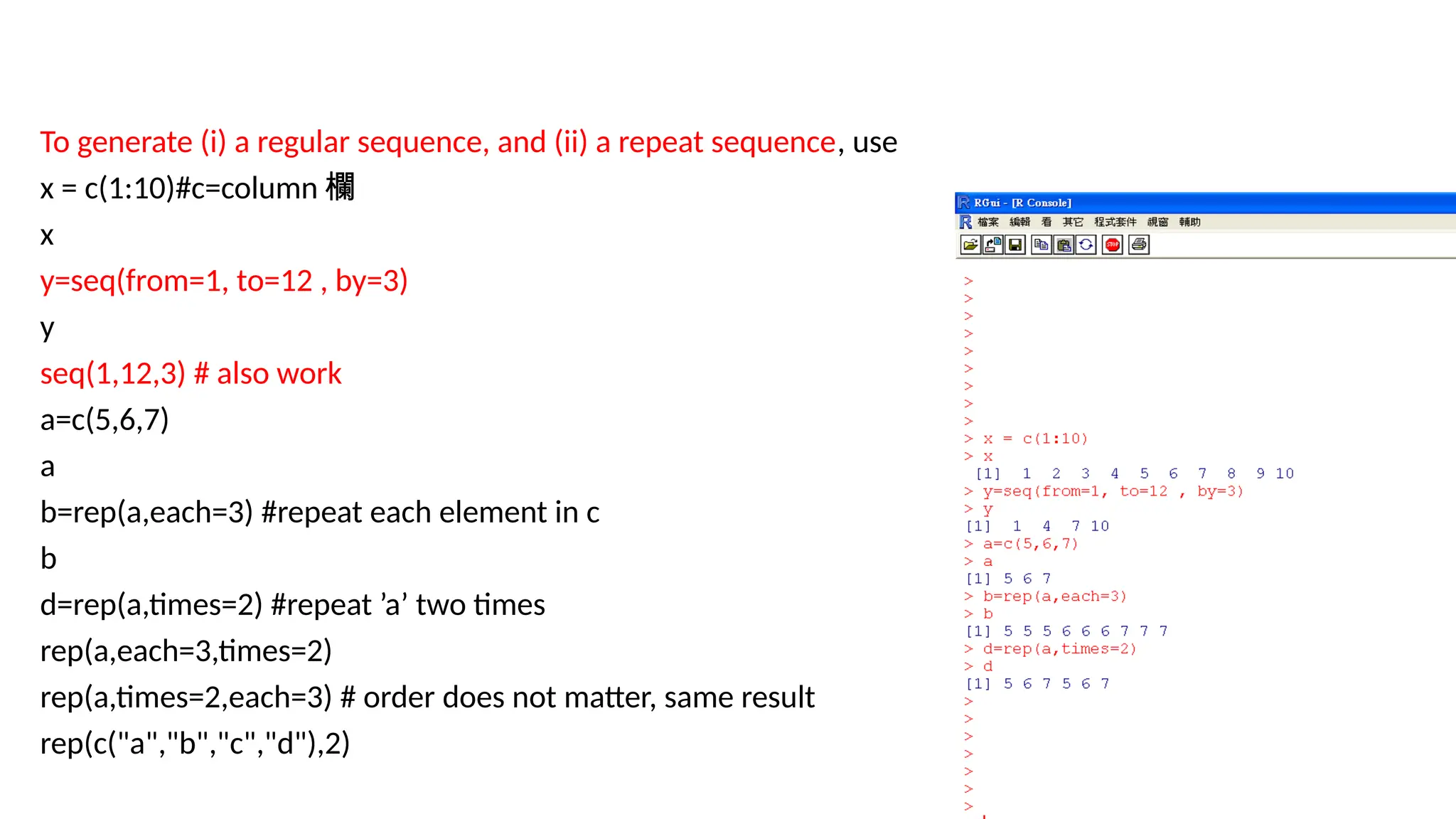14
To generate (i) a regular sequence, and (ii) a repeat sequence, use
x = c(1:10)#c=column 欄
x
y=seq(from=1, to=12 , by=3)
y
seq(1,12,3) # also work
a=c(5,6,7)
a
b=rep(a,each=3) #repeat each element in c
b
d=rep(a,times=2) #repeat ’a’ two times
rep(a,each=3,times=2)
rep(a,times=2,each=3) # order does not matter, same result
rep(c("a","b","c","d"),2)
 