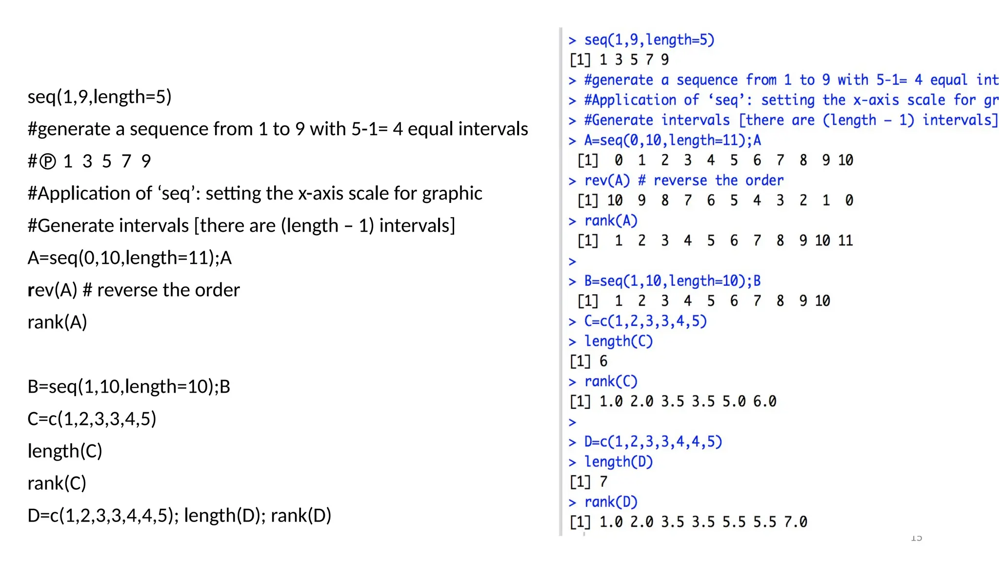 15
seq(1,9,length=5)
#generate a sequence from 1 to 9 with 5-1= 4 equal intervals
# 1 3 5 7 9
#Application of ‘seq’: setting the x-axis scale for graphic
#Generate intervals [there are (length – 1) intervals]
A=seq(0,10,length=11);A
rev(A) # reverse the order
rank(A)
B=seq(1,10,length=10);B
C=c(1,2,3,3,4,5)
length(C)
rank(C)
D=c(1,2,3,3,4,4,5); length(D); rank(D)
 