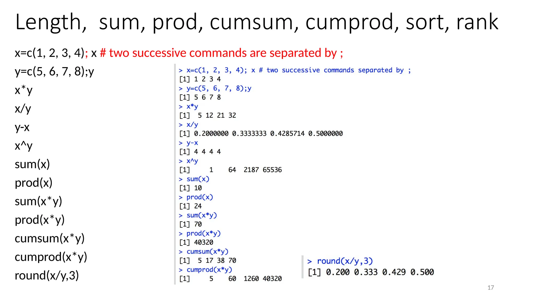 17
Length, sum, prod, cumsum, cumprod, sort, rank
x=c(1, 2, 3, 4); x # two successive commands are separated by ;
y=c(5, 6, 7, 8);y
x*y
x/y
y-x
x^y
sum(x)
prod(x)
sum(x*y)
prod(x*y)
cumsum(x*y)
cumprod(x*y)
round(x/y,3)
 