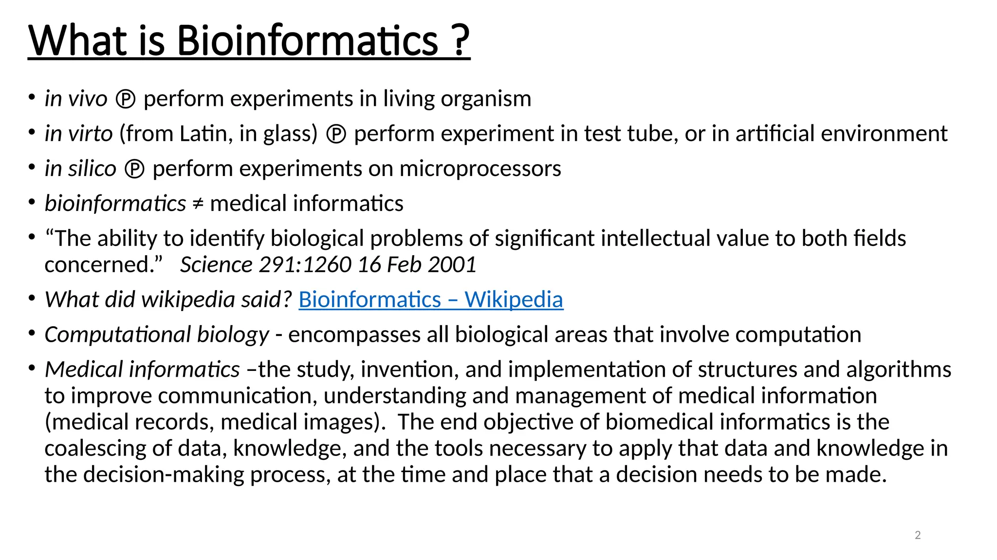 2
What is Bioinformatics ?
• in vivo  perform experiments in living organism
• in virto (from Latin, in glass)  perform experiment in test tube, or in artificial environment
• in silico  perform experiments on microprocessors
• bioinformatics ≠ medical informatics
• “The ability to identify biological problems of significant intellectual value to both fields
concerned.” Science 291:1260 16 Feb 2001
• What did wikipedia said? Bioinformatics – Wikipedia
• Computational biology - encompasses all biological areas that involve computation
• Medical informatics –the study, invention, and implementation of structures and algorithms
to improve communication, understanding and management of medical information
(medical records, medical images). The end objective of biomedical informatics is the
coalescing of data, knowledge, and the tools necessary to apply that data and knowledge in
the decision-making process, at the time and place that a decision needs to be made.
 