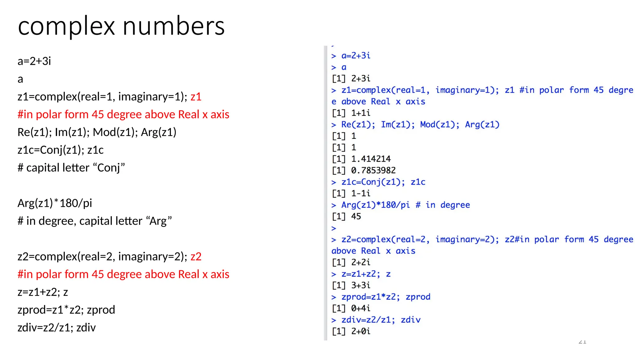 21
complex numbers
a=2+3i
a
z1=complex(real=1, imaginary=1); z1
#in polar form 45 degree above Real x axis
Re(z1); Im(z1); Mod(z1); Arg(z1)
z1c=Conj(z1); z1c
# capital letter “Conj”
Arg(z1)*180/pi
# in degree, capital letter “Arg”
z2=complex(real=2, imaginary=2); z2
#in polar form 45 degree above Real x axis
z=z1+z2; z
zprod=z1*z2; zprod
zdiv=z2/z1; zdiv
 