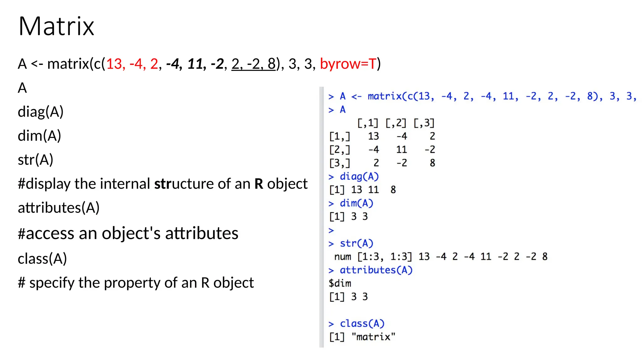 22
Matrix
A <- matrix(c(13, -4, 2, -4, 11, -2, 2, -2, 8), 3, 3, byrow=T)
A
diag(A)
dim(A)
str(A)
#display the internal structure of an R object
attributes(A)
#access an object's attributes
class(A)
# specify the property of an R object
 