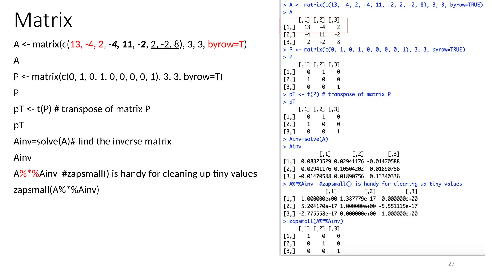 23
Matrix
A <- matrix(c(13, -4, 2, -4, 11, -2, 2, -2, 8), 3, 3, byrow=T)
A
P <- matrix(c(0, 1, 0, 1, 0, 0, 0, 0, 1), 3, 3, byrow=T)
P
pT <- t(P) # transpose of matrix P
pT
Ainv=solve(A)# find the inverse matrix
Ainv
A%*%Ainv #zapsmall() is handy for cleaning up tiny values
zapsmall(A%*%Ainv)
 