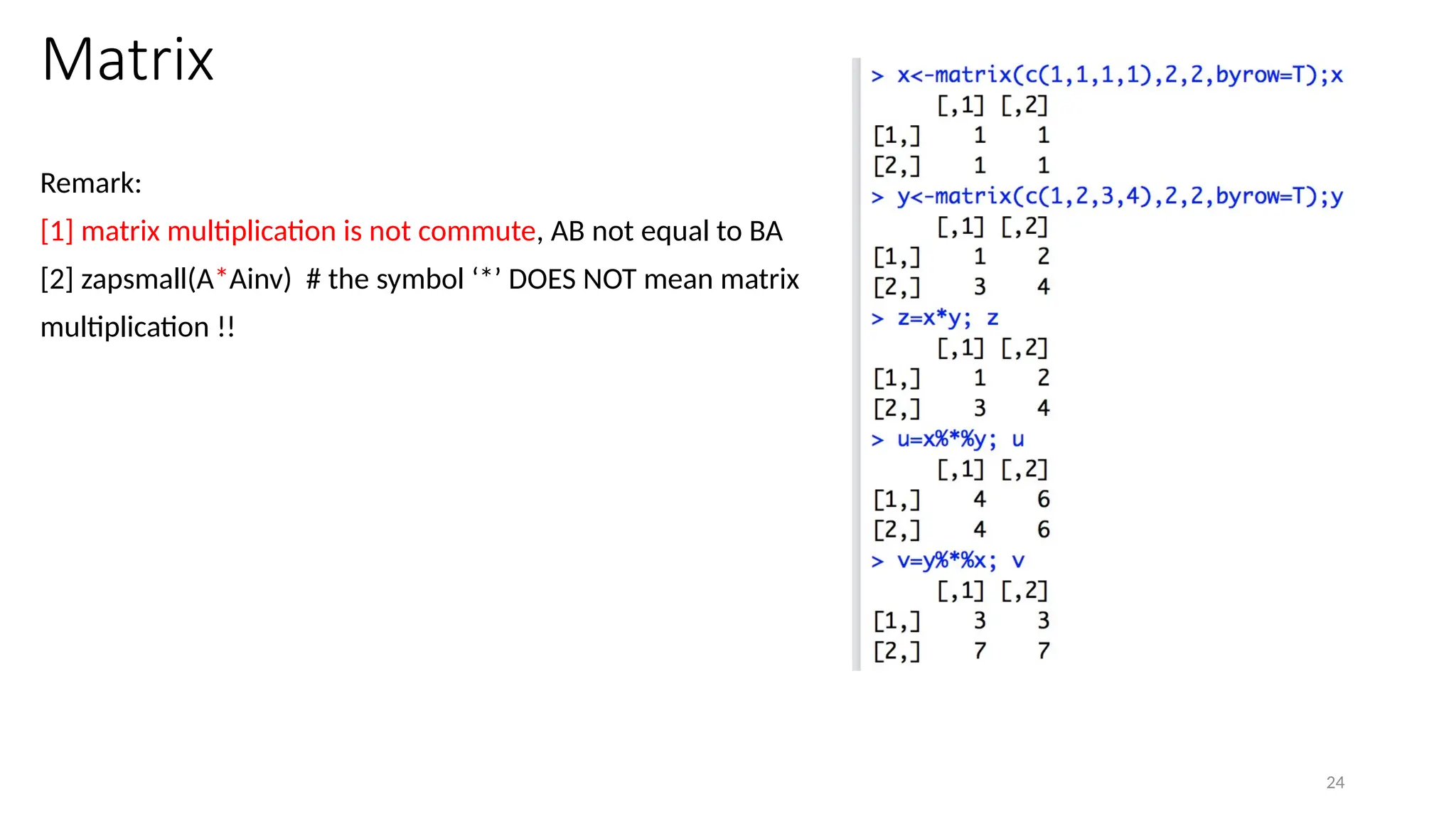 24
Matrix
Remark:
[1] matrix multiplication is not commute, AB not equal to BA
[2] zapsmall(A*Ainv) # the symbol ‘*’ DOES NOT mean matrix
multiplication !!
 