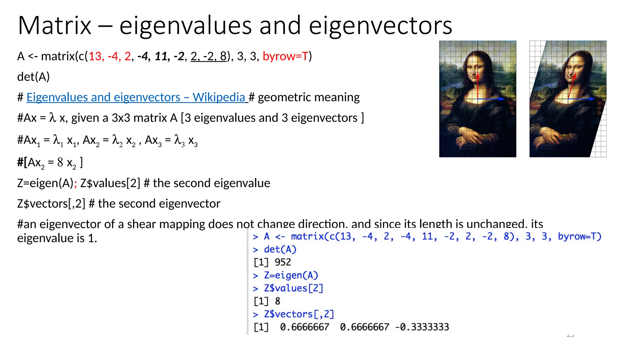25
Matrix – eigenvalues and eigenvectors
A <- matrix(c(13, -4, 2, -4, 11, -2, 2, -2, 8), 3, 3, byrow=T)
det(A)
# Eigenvalues and eigenvectors – Wikipedia # geometric meaning
#Ax = l x, given a 3x3 matrix A [3 eigenvalues and 3 eigenvectors ]
#Ax1 = l1 x1, Ax2 = l2 x2 , Ax3 = l3 x3
#[Ax2 = 8 x2 ]
Z=eigen(A); Z$values[2] # the second eigenvalue
Z$vectors[,2] # the second eigenvector
#an eigenvector of a shear mapping does not change direction, and since its length is unchanged, its
eigenvalue is 1.
 