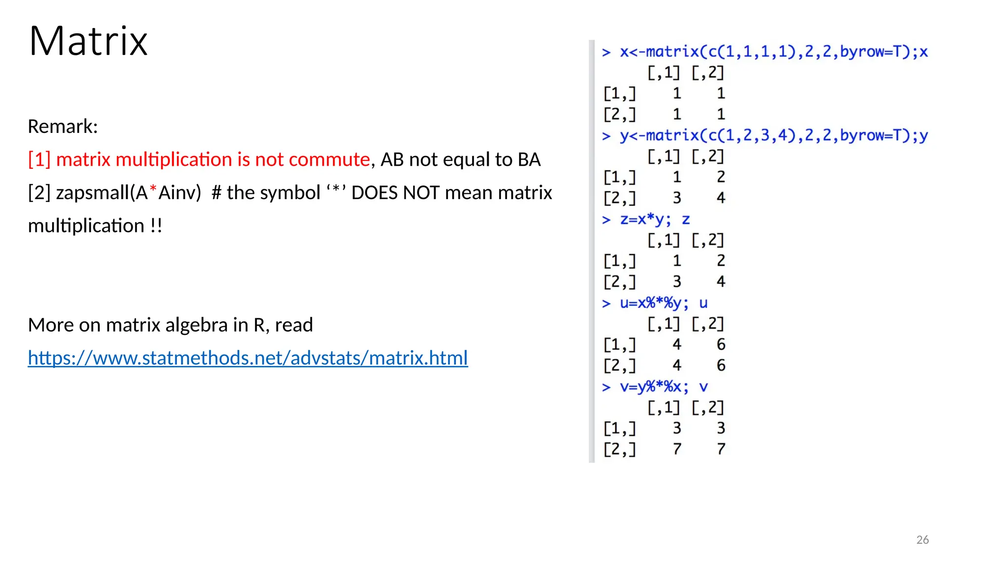26
Matrix
Remark:
[1] matrix multiplication is not commute, AB not equal to BA
[2] zapsmall(A*Ainv) # the symbol ‘*’ DOES NOT mean matrix
multiplication !!
More on matrix algebra in R, read
https://www.statmethods.net/advstats/matrix.html
 