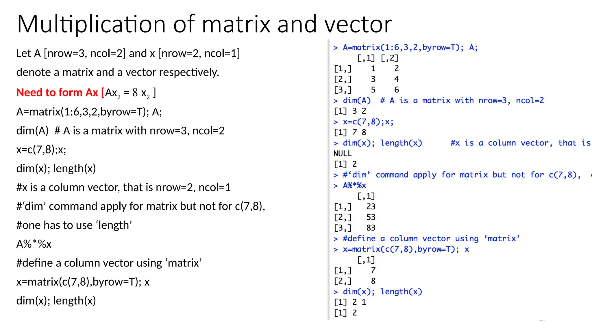 27
Multiplication of matrix and vector
Let A [nrow=3, ncol=2] and x [nrow=2, ncol=1]
denote a matrix and a vector respectively.
Need to form Ax [Ax2 = 8 x2 ]
A=matrix(1:6,3,2,byrow=T); A;
dim(A) # A is a matrix with nrow=3, ncol=2
x=c(7,8);x;
dim(x); length(x)
#x is a column vector, that is nrow=2, ncol=1
#‘dim’ command apply for matrix but not for c(7,8),
#one has to use ‘length’
A%*%x
#define a column vector using ‘matrix’
x=matrix(c(7,8),byrow=T); x
dim(x); length(x)
 