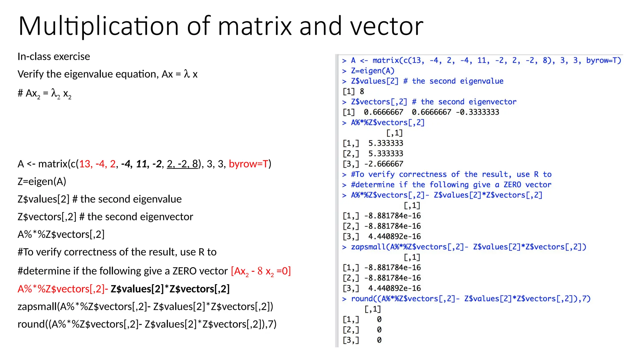 28
Multiplication of matrix and vector
In-class exercise
Verify the eigenvalue equation, Ax = l x
# Ax2 = l2 x2
A <- matrix(c(13, -4, 2, -4, 11, -2, 2, -2, 8), 3, 3, byrow=T)
Z=eigen(A)
Z$values[2] # the second eigenvalue
Z$vectors[,2] # the second eigenvector
A%*%Z$vectors[,2]
#To verify correctness of the result, use R to
#determine if the following give a ZERO vector [Ax2 - 8 x2 =0]
A%*%Z$vectors[,2]- Z$values[2]*Z$vectors[,2]
zapsmall(A%*%Z$vectors[,2]- Z$values[2]*Z$vectors[,2])
round((A%*%Z$vectors[,2]- Z$values[2]*Z$vectors[,2]),7)
 