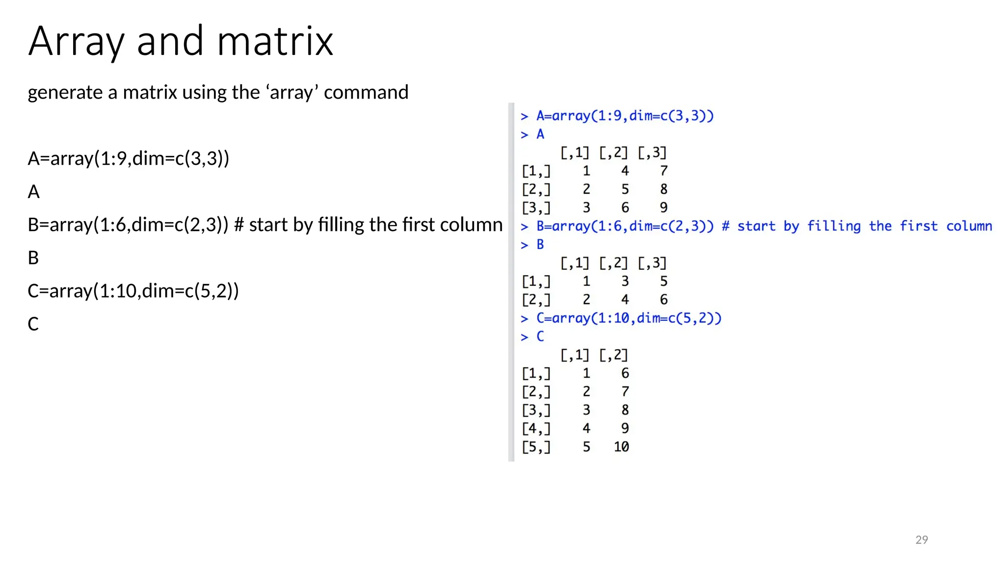 29
Array and matrix
generate a matrix using the ‘array’ command
A=array(1:9,dim=c(3,3))
A
B=array(1:6,dim=c(2,3)) # start by filling the first column
B
C=array(1:10,dim=c(5,2))
C
 