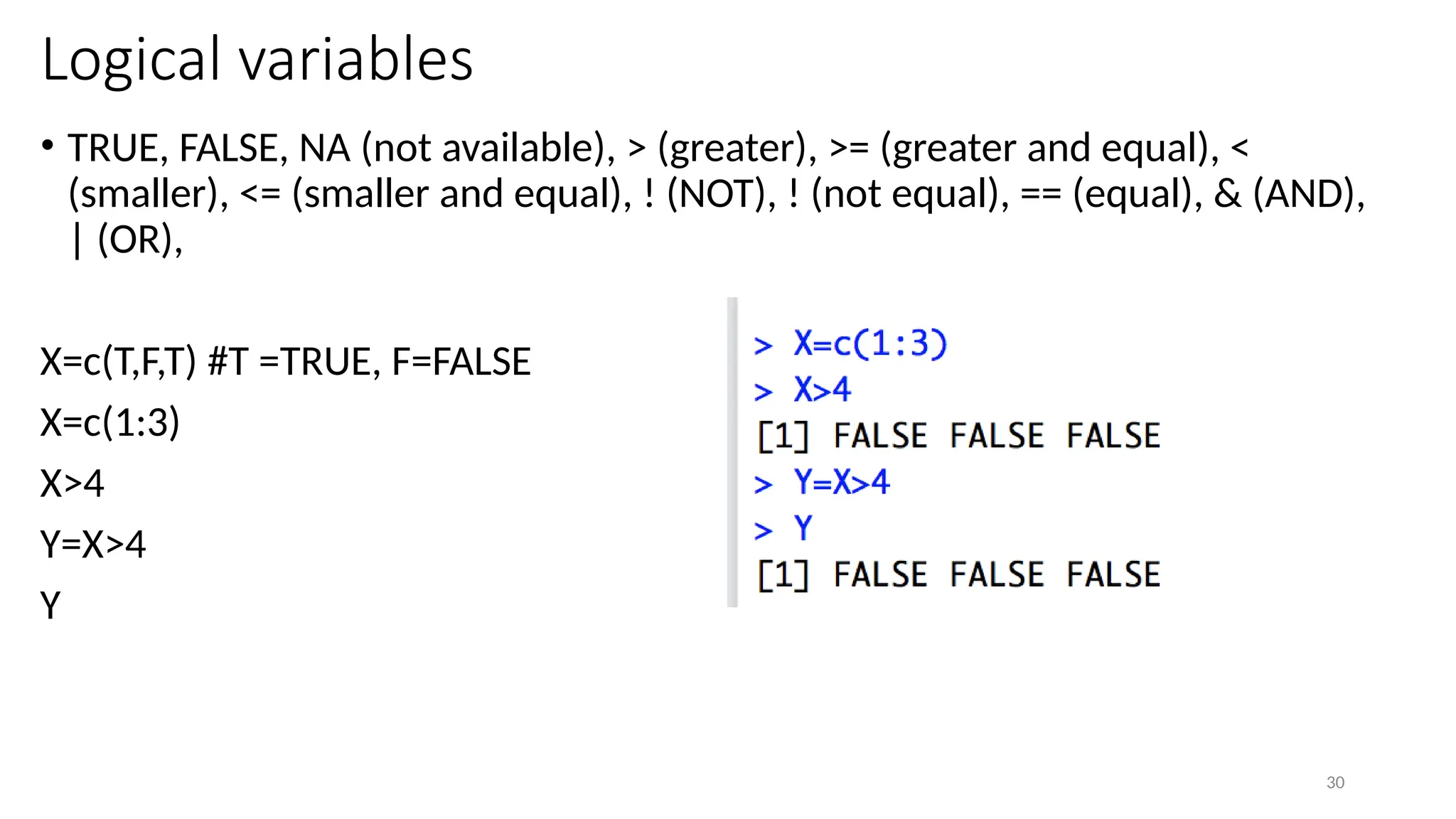 30
Logical variables
• TRUE, FALSE, NA (not available), > (greater), >= (greater and equal), <
(smaller), <= (smaller and equal), ! (NOT), ! (not equal), == (equal), & (AND),
| (OR),
X=c(T,F,T) #T =TRUE, F=FALSE
X=c(1:3)
X>4
Y=X>4
Y
 