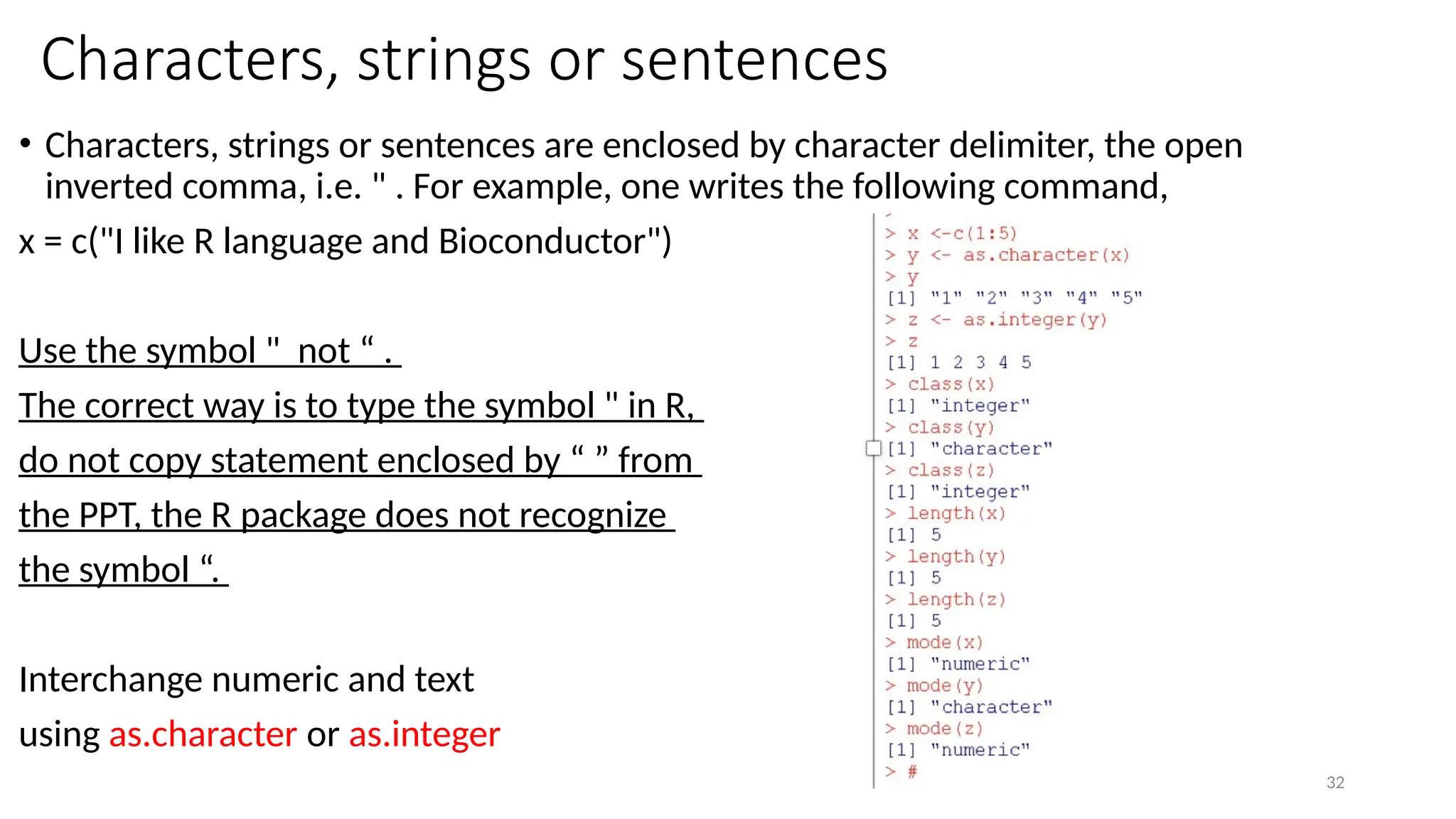 32
Characters, strings or sentences
• Characters, strings or sentences are enclosed by character delimiter, the open
inverted comma, i.e. " . For example, one writes the following command,
x = c("I like R language and Bioconductor")
Use the symbol " not “ .
The correct way is to type the symbol " in R,
do not copy statement enclosed by “ ” from
the PPT, the R package does not recognize
the symbol “.
Interchange numeric and text
using as.character or as.integer
 
