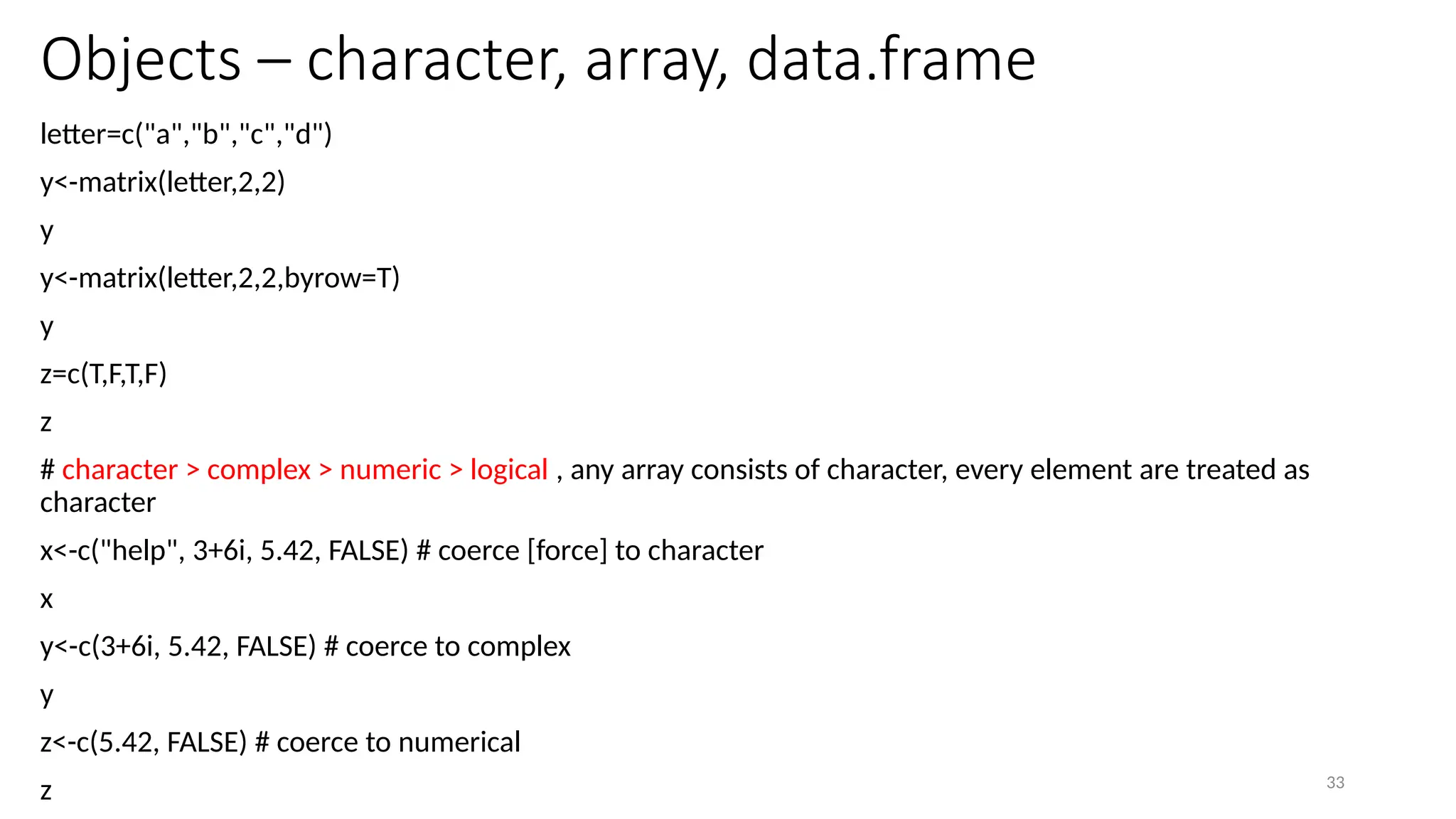33
Objects – character, array, data.frame
letter=c("a","b","c","d")
y<-matrix(letter,2,2)
y
y<-matrix(letter,2,2,byrow=T)
y
z=c(T,F,T,F)
z
# character > complex > numeric > logical , any array consists of character, every element are treated as
character
x<-c("help", 3+6i, 5.42, FALSE) # coerce [force] to character
x
y<-c(3+6i, 5.42, FALSE) # coerce to complex
y
z<-c(5.42, FALSE) # coerce to numerical
z
 