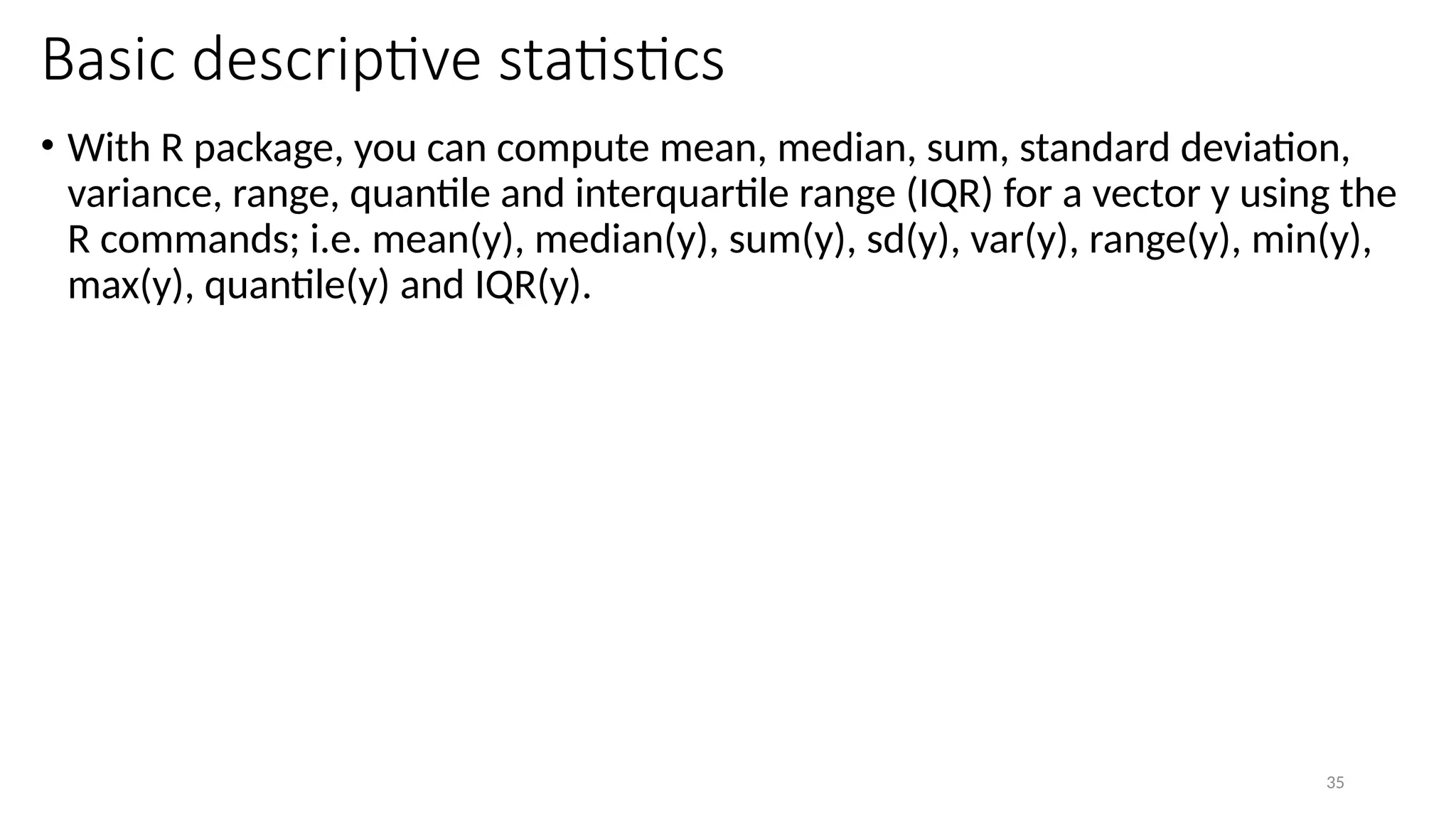 35
Basic descriptive statistics
• With R package, you can compute mean, median, sum, standard deviation,
variance, range, quantile and interquartile range (IQR) for a vector y using the
R commands; i.e. mean(y), median(y), sum(y), sd(y), var(y), range(y), min(y),
max(y), quantile(y) and IQR(y).
 