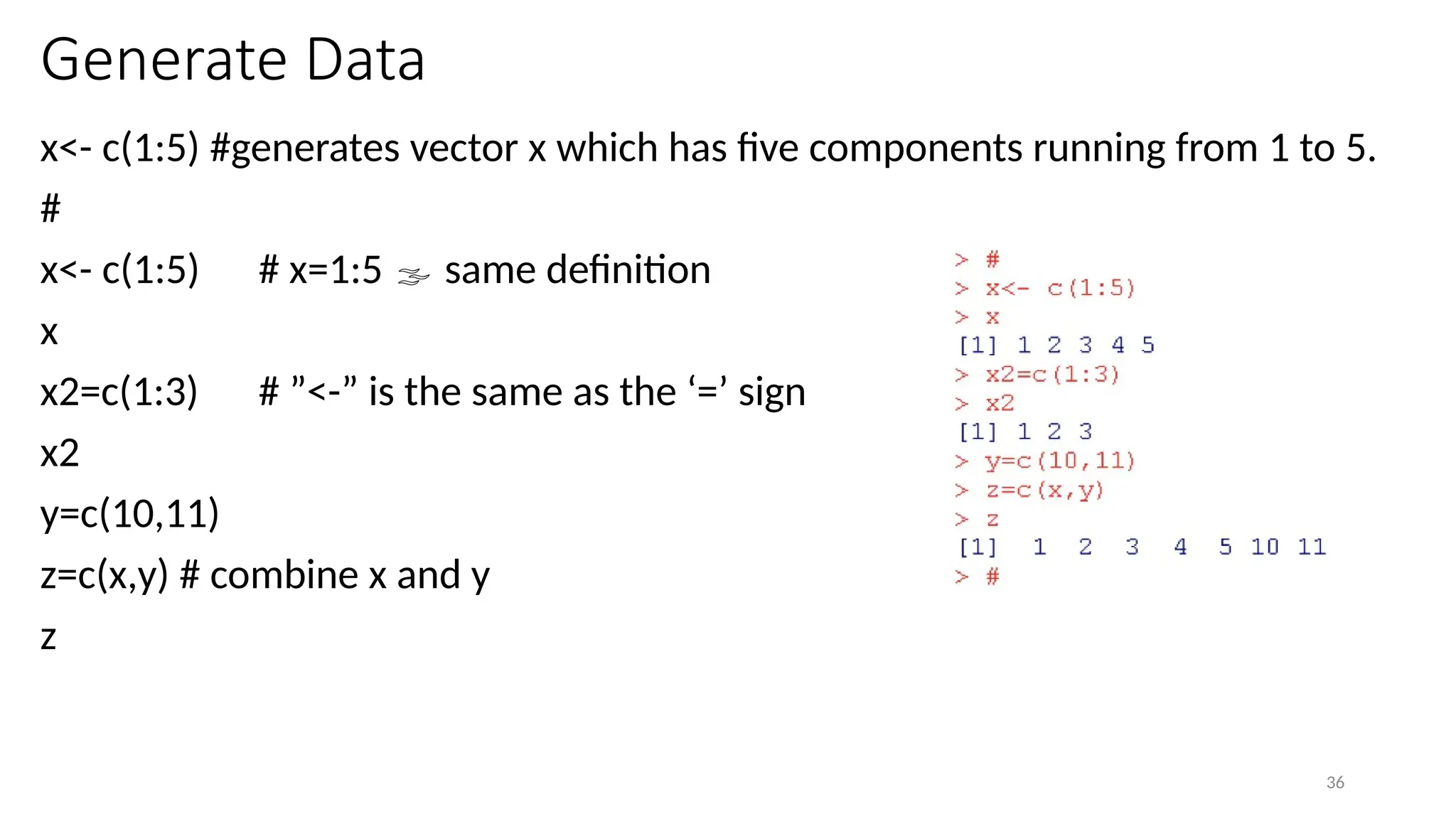 36
Generate Data
x<- c(1:5) #generates vector x which has five components running from 1 to 5.
#
x<- c(1:5) # x=1:5  same definition
x
x2=c(1:3) # ”<-” is the same as the ‘=’ sign
x2
y=c(10,11)
z=c(x,y) # combine x and y
z
 