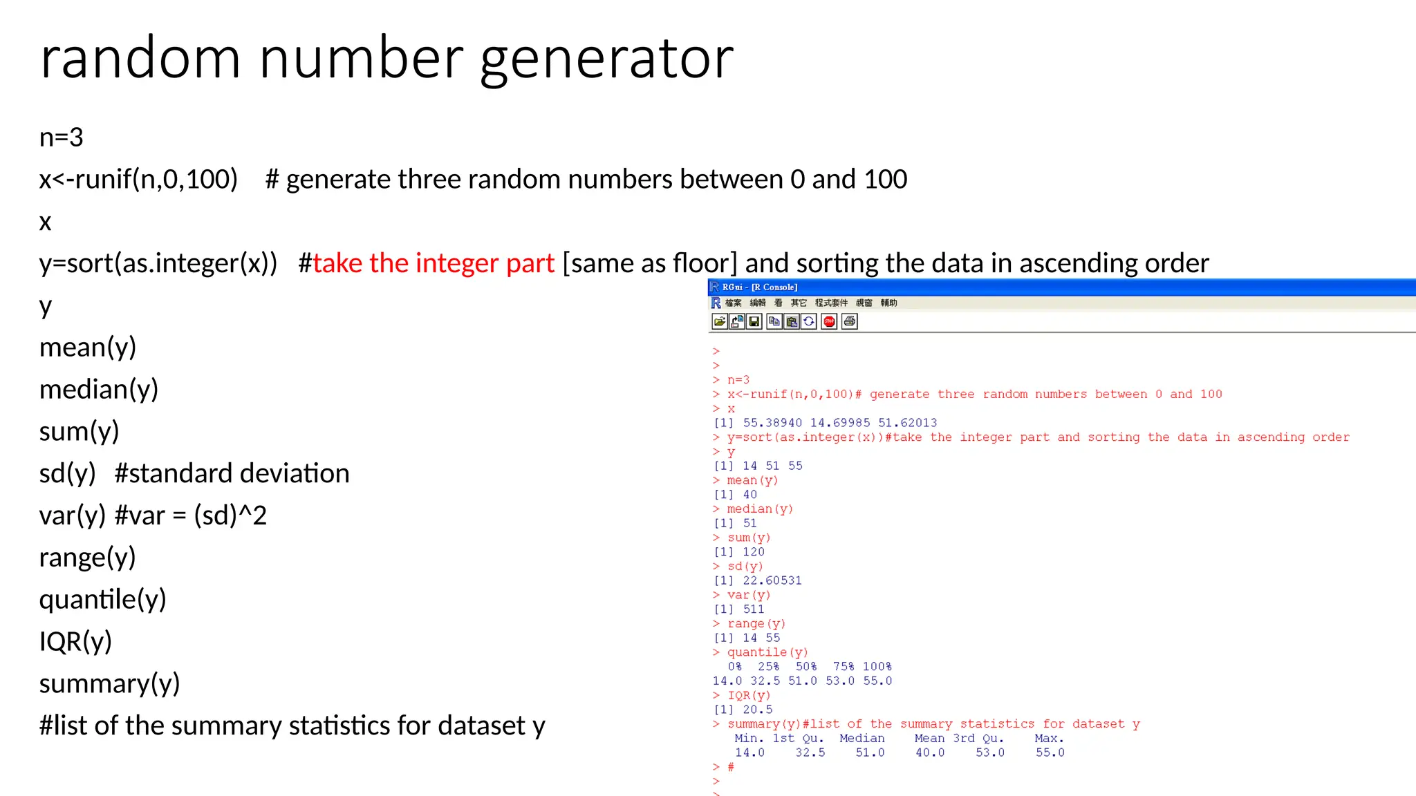 37
random number generator
n=3
x<-runif(n,0,100) # generate three random numbers between 0 and 100
x
y=sort(as.integer(x)) #take the integer part [same as floor] and sorting the data in ascending order
y
mean(y)
median(y)
sum(y)
sd(y) #standard deviation
var(y) #var = (sd)^2
range(y)
quantile(y)
IQR(y)
summary(y)
#list of the summary statistics for dataset y
 