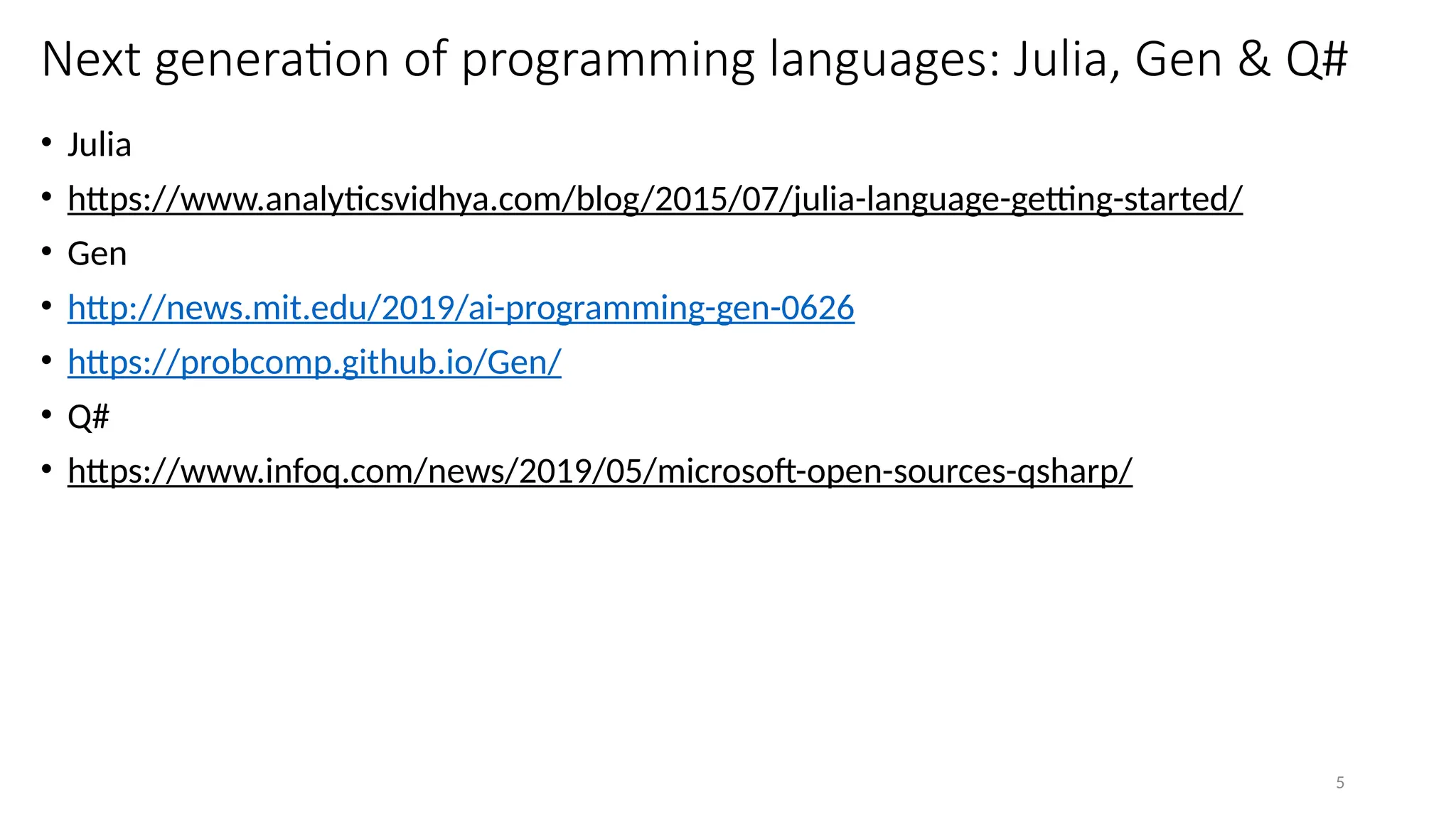 5
Next generation of programming languages: Julia, Gen & Q#
• Julia
• https://www.analyticsvidhya.com/blog/2015/07/julia-language-getting-started/
• Gen
• http://news.mit.edu/2019/ai-programming-gen-0626
• https://probcomp.github.io/Gen/
• Q#
• https://www.infoq.com/news/2019/05/microsoft-open-sources-qsharp/
 