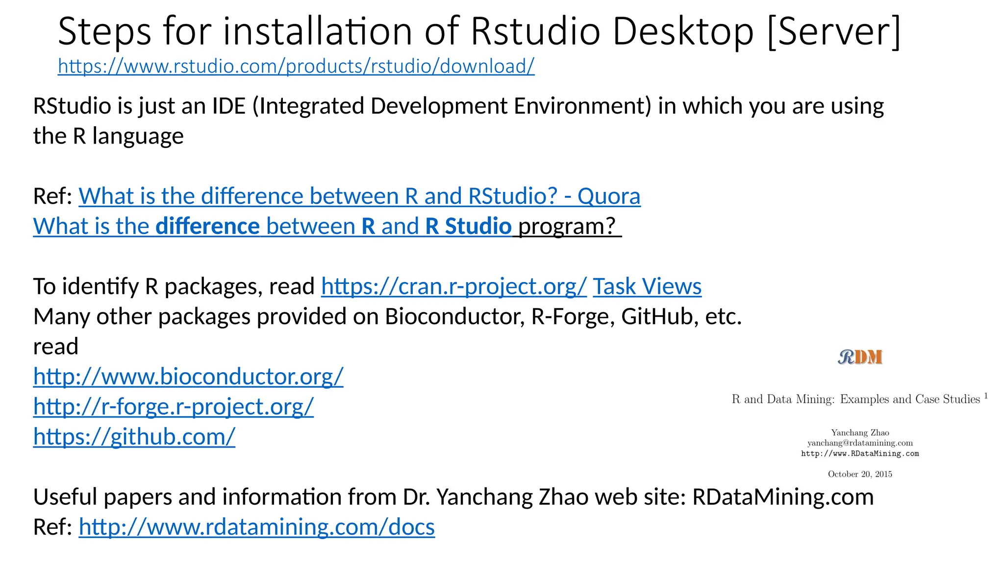 Steps for installation of Rstudio Desktop [Server]
https://www.rstudio.com/products/rstudio/download/
RStudio is just an IDE (Integrated Development Environment) in which you are using
the R language
Ref: What is the difference between R and RStudio? - Quora
What is the difference between R and R Studio program?
To identify R packages, read https://cran.r-project.org/ Task Views
Many other packages provided on Bioconductor, R-Forge, GitHub, etc.
read
http://www.bioconductor.org/
http://r-forge.r-project.org/
https://github.com/
Useful papers and information from Dr. Yanchang Zhao web site: RDataMining.com
Ref: http://www.rdatamining.com/docs
 