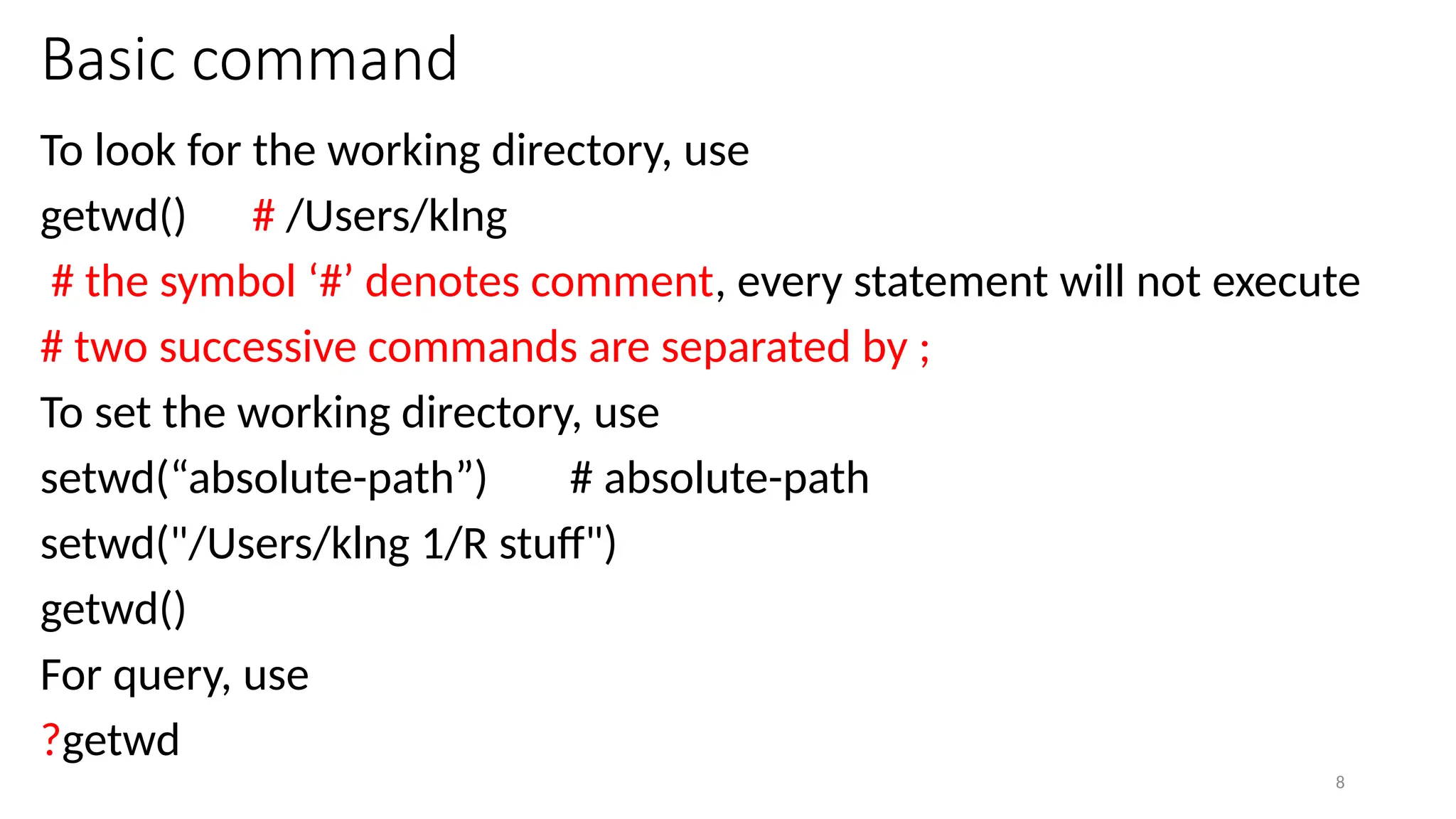 8
Basic command
To look for the working directory, use
getwd() # /Users/klng
# the symbol ‘#’ denotes comment, every statement will not execute
# two successive commands are separated by ;
To set the working directory, use
setwd(“absolute-path”) # absolute-path
setwd("/Users/klng 1/R stuff")
getwd()
For query, use
?getwd
 