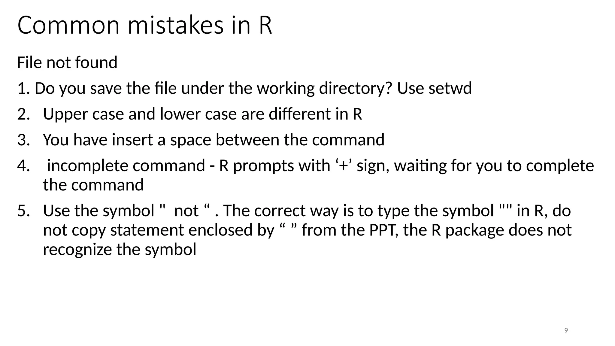 9
Common mistakes in R
File not found
1. Do you save the file under the working directory? Use setwd
2. Upper case and lower case are different in R
3. You have insert a space between the command
4. incomplete command - R prompts with ‘+’ sign, waiting for you to complete
the command
5. Use the symbol " not “ . The correct way is to type the symbol "" in R, do
not copy statement enclosed by “ ” from the PPT, the R package does not
recognize the symbol
 