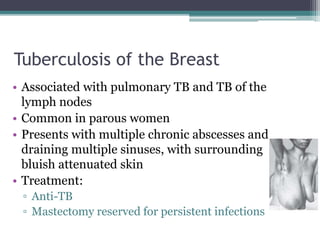 Tuberculosis of the Breast
• Associated with pulmonary TB and TB of the
lymph nodes
• Common in parous women
• Presents with multiple chronic abscesses and
draining multiple sinuses, with surrounding
bluish attenuated skin
• Treatment:
▫ Anti-TB
▫ Mastectomy reserved for persistent infections
 