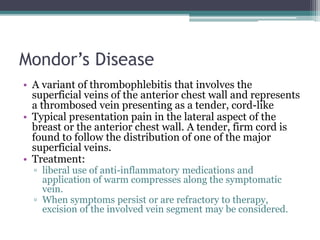 Mondor’s Disease
• A variant of thrombophlebitis that involves the
superficial veins of the anterior chest wall and represents
a thrombosed vein presenting as a tender, cord-like
• Typical presentation pain in the lateral aspect of the
breast or the anterior chest wall. A tender, firm cord is
found to follow the distribution of one of the major
superficial veins.
• Treatment:
▫ liberal use of anti-inflammatory medications and
application of warm compresses along the symptomatic
vein.
▫ When symptoms persist or are refractory to therapy,
excision of the involved vein segment may be considered.
 