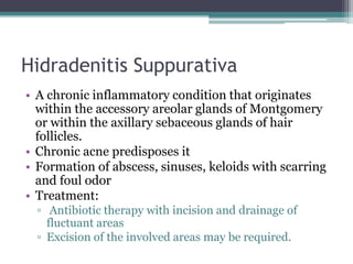 Hidradenitis Suppurativa
• A chronic inflammatory condition that originates
within the accessory areolar glands of Montgomery
or within the axillary sebaceous glands of hair
follicles.
• Chronic acne predisposes it
• Formation of abscess, sinuses, keloids with scarring
and foul odor
• Treatment:
▫ Antibiotic therapy with incision and drainage of
fluctuant areas
▫ Excision of the involved areas may be required.
 
