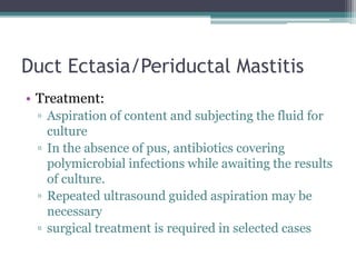 Duct Ectasia/Periductal Mastitis
• Treatment:
▫ Aspiration of content and subjecting the fluid for
culture
▫ In the absence of pus, antibiotics covering
polymicrobial infections while awaiting the results
of culture.
▫ Repeated ultrasound guided aspiration may be
necessary
▫ surgical treatment is required in selected cases
 