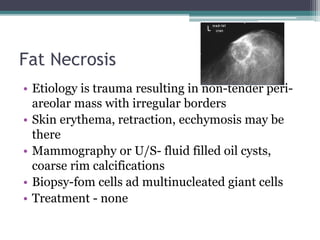 Fat Necrosis
• Etiology is trauma resulting in non-tender peri-
areolar mass with irregular borders
• Skin erythema, retraction, ecchymosis may be
there
• Mammography or U/S- fluid filled oil cysts,
coarse rim calcifications
• Biopsy-fom cells ad multinucleated giant cells
• Treatment - none
 