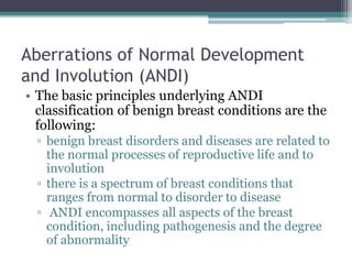 Aberrations of Normal Development
and Involution (ANDI)
• The basic principles underlying ANDI
classification of benign breast conditions are the
following:
▫ benign breast disorders and diseases are related to
the normal processes of reproductive life and to
involution
▫ there is a spectrum of breast conditions that
ranges from normal to disorder to disease
▫ ANDI encompasses all aspects of the breast
condition, including pathogenesis and the degree
of abnormality
 