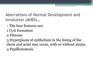 Aberrations of Normal Development and
Involution (ANDI)…
• The four features are:
1 Cyst formation
2 Fibrosis
3 Hyperplasia of epithelium in the lining of the
ducts and acini may occur, with or without atypia.
4 Papillomatosis.
 