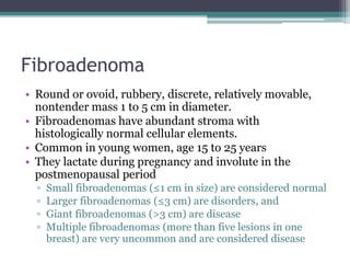 Fibroadenoma
• Round or ovoid, rubbery, discrete, relatively movable,
nontender mass 1 to 5 cm in diameter.
• Fibroadenomas have abundant stroma with
histologically normal cellular elements.
• Common in young women, age 15 to 25 years
• They lactate during pregnancy and involute in the
postmenopausal period
▫ Small fibroadenomas (≤1 cm in size) are considered normal
▫ Larger fibroadenomas (≤3 cm) are disorders, and
▫ Giant fibroadenomas (>3 cm) are disease
▫ Multiple fibroadenomas (more than five lesions in one
breast) are very uncommon and are considered disease
 
