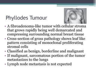 Phyllodes Tumour
• A fibroadenoma-like tumor with cellular stroma
that grows rapidly being well demarcated and
compressing surrounding normal breast tissue
• Cross-section of gross pathology shows leaf like
pattern consisting of monoclonal proliferating
stromal cells
• Classified as benign, borderline and malignant
• If malignant, sarcomatous portion of the tumor
metastasizes to the lungs
• Lymph node metastasis is not expected
 