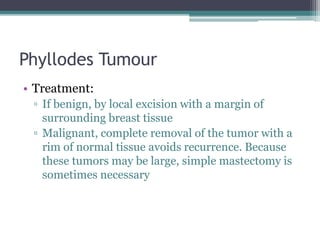 Phyllodes Tumour
• Treatment:
▫ If benign, by local excision with a margin of
surrounding breast tissue
▫ Malignant, complete removal of the tumor with a
rim of normal tissue avoids recurrence. Because
these tumors may be large, simple mastectomy is
sometimes necessary
 