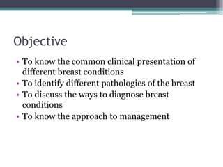 Objective
• To know the common clinical presentation of
different breast conditions
• To identify different pathologies of the breast
• To discuss the ways to diagnose breast
conditions
• To know the approach to management
 