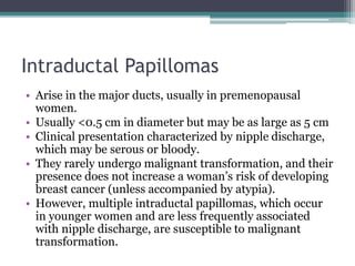 Intraductal Papillomas
• Arise in the major ducts, usually in premenopausal
women.
• Usually <0.5 cm in diameter but may be as large as 5 cm
• Clinical presentation characterized by nipple discharge,
which may be serous or bloody.
• They rarely undergo malignant transformation, and their
presence does not increase a woman’s risk of developing
breast cancer (unless accompanied by atypia).
• However, multiple intraductal papillomas, which occur
in younger women and are less frequently associated
with nipple discharge, are susceptible to malignant
transformation.
 