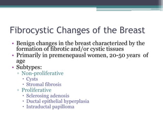 Fibrocystic Changes of the Breast
• Benign changes in the breast characterized by the
formation of fibrotic and/or cystic tissues
• Primarily in premenepausl women, 20-50 years of
age
• Subtypes:
▫ Non-proliferative
 Cysts
 Stromal fibrosis
▫ Proliferative
 Sclerosing adenosis
 Ductal epithelial hyperplasia
 Intraductal papilloma
 