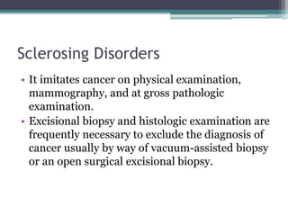 Sclerosing Disorders
• It imitates cancer on physical examination,
mammography, and at gross pathologic
examination.
• Excisional biopsy and histologic examination are
frequently necessary to exclude the diagnosis of
cancer usually by way of vacuum-assisted biopsy
or an open surgical excisional biopsy.
 