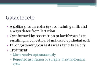 Galactocele
• A solitary, subareolar cyst containing milk and
always dates from lactation.
• Cyst formed by obstruction of lactiferous duct
resulting in collection of milk and epithelial cells
• In long-standing cases its walls tend to calcify
• Treatment:
▫ Most resolve spontaneously
▫ Repeated aspiration or surgery in symptomatic
cysts
 