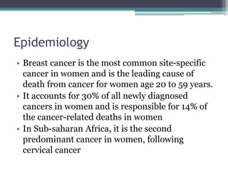 Epidemiology
• Breast cancer is the most common site-specific
cancer in women and is the leading cause of
death from cancer for women age 20 to 59 years.
• It accounts for 30% of all newly diagnosed
cancers in women and is responsible for 14% of
the cancer-related deaths in women
• In Sub-saharan Africa, it is the second
predominant cancer in women, following
cervical cancer
 