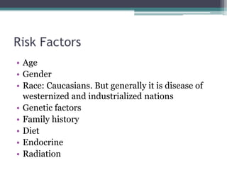 Risk Factors
• Age
• Gender
• Race: Caucasians. But generally it is disease of
westernized and industrialized nations
• Genetic factors
• Family history
• Diet
• Endocrine
• Radiation
 