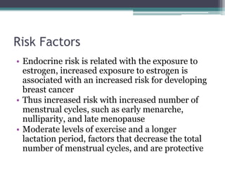 Risk Factors
• Endocrine risk is related with the exposure to
estrogen, increased exposure to estrogen is
associated with an increased risk for developing
breast cancer
• Thus increased risk with increased number of
menstrual cycles, such as early menarche,
nulliparity, and late menopause
• Moderate levels of exercise and a longer
lactation period, factors that decrease the total
number of menstrual cycles, and are protective
 