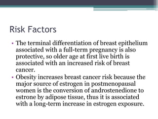 Risk Factors
• The terminal differentiation of breast epithelium
associated with a full-term pregnancy is also
protective, so older age at first live birth is
associated with an increased risk of breast
cancer.
• Obesity increases breast cancer risk because the
major source of estrogen in postmenopausal
women is the conversion of androstenedione to
estrone by adipose tissue, thus it is associated
with a long-term increase in estrogen exposure.
 