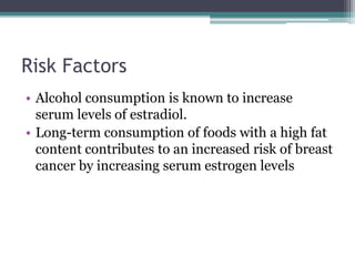 Risk Factors
• Alcohol consumption is known to increase
serum levels of estradiol.
• Long-term consumption of foods with a high fat
content contributes to an increased risk of breast
cancer by increasing serum estrogen levels
 