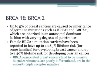BRCA 1& BRCA 2
• Up to 5% of breast cancers are caused by inheritance
of germline mutations such as BRCA1 and BRCA2,
which are inherited in an autosomal dominant
fashion with varying degrees of penetrance
• Female BRCA 1 mutation carriers have been
reported to have up to an 85% lifetime risk (for
some families) for developing breast cancer and up
to a 40% lifetime risk for developing ovarian cancer
▫ BRCA1-associated breast cancers tend to be invasive
ductal carcinomas, are poorly differentiated, are in the
majority triple receptor negative
 