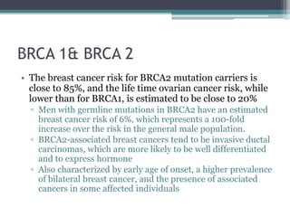 BRCA 1& BRCA 2
• The breast cancer risk for BRCA2 mutation carriers is
close to 85%, and the life time ovarian cancer risk, while
lower than for BRCA1, is estimated to be close to 20%
▫ Men with germline mutations in BRCA2 have an estimated
breast cancer risk of 6%, which represents a 100-fold
increase over the risk in the general male population.
▫ BRCA2-associated breast cancers tend to be invasive ductal
carcinomas, which are more likely to be well differentiated
and to express hormone
▫ Also characterized by early age of onset, a higher prevalence
of bilateral breast cancer, and the presence of associated
cancers in some affected individuals
 