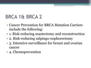 BRCA 1& BRCA 2
• Cancer Prevention for BRCA Mutation Carriers
include the following:
• 1. Risk-reducing mastectomy and reconstruction
• 2. Risk-reducing salpingo-oophorectomy
• 3. Intensive surveillance for breast and ovarian
cancer
• 4. Chemoprevention
 