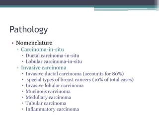 Pathology
• Nomenclature
▫ Carcinoma-in-situ
 Ductal carcinoma-in-situ
 Lobular carcinoma-in-situ
▫ Invasive carcinoma
 Invasive ductal carcinoma (accounts for 80%)
 special types of breast cancers (10% of total cases)
 Invasive lobular carcinoma
 Mucinous carcinoma
 Medullary carcinoma
 Tubular carcinoma
 Inflammatory carcinoma
 