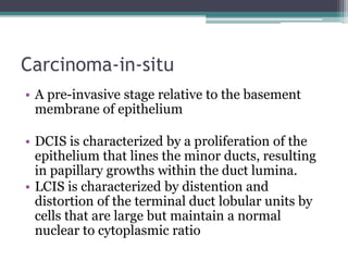 Carcinoma-in-situ
• A pre-invasive stage relative to the basement
membrane of epithelium
• DCIS is characterized by a proliferation of the
epithelium that lines the minor ducts, resulting
in papillary growths within the duct lumina.
• LCIS is characterized by distention and
distortion of the terminal duct lobular units by
cells that are large but maintain a normal
nuclear to cytoplasmic ratio
 