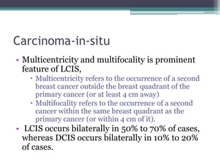 Carcinoma-in-situ
• Multicentricity and multifocality is prominent
feature of LCIS,
 Multicentricity refers to the occurrence of a second
breast cancer outside the breast quadrant of the
primary cancer (or at least 4 cm away)
 Multifocality refers to the occurrence of a second
cancer within the same breast quadrant as the
primary cancer (or within 4 cm of it).
• LCIS occurs bilaterally in 50% to 70% of cases,
whereas DCIS occurs bilaterally in 10% to 20%
of cases.
 